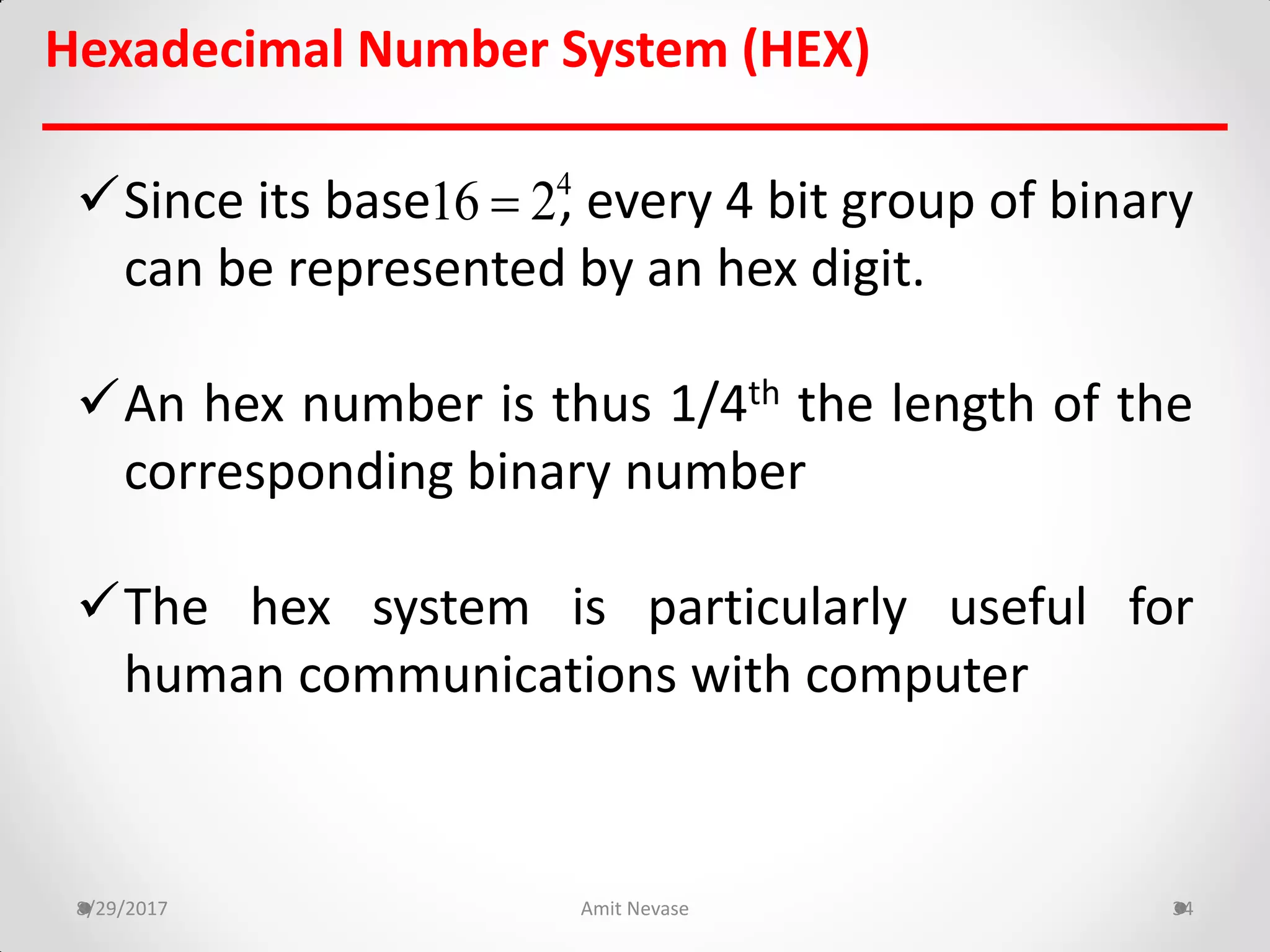 Since its base , every 4 bit group of binary
can be represented by an hex digit.
An hex number is thus 1/4th the length of the
corresponding binary number
The hex system is particularly useful for
human communications with computer
8/29/2017 Amit Nevase 34
Hexadecimal Number System (HEX)
4
16 2
 