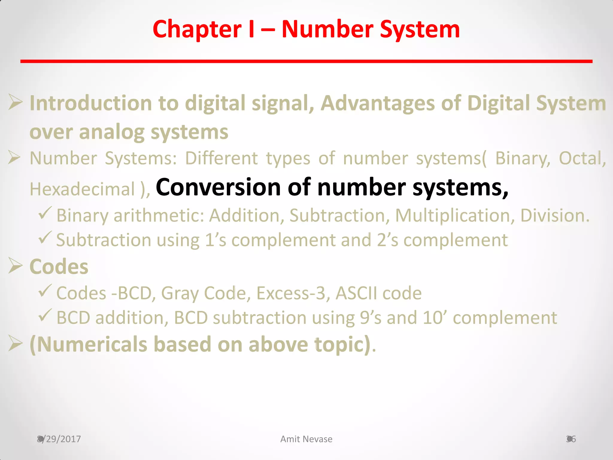 Chapter I – Number System
 Introduction to digital signal, Advantages of Digital System
over analog systems
 Number Systems: Different types of number systems( Binary, Octal,
Hexadecimal ), Conversion of number systems,
 Binary arithmetic: Addition, Subtraction, Multiplication, Division.
 Subtraction using 1’s complement and 2’s complement
 Codes
 Codes -BCD, Gray Code, Excess-3, ASCII code
 BCD addition, BCD subtraction using 9’s and 10’ complement
 (Numericals based on above topic).
8/29/2017 Amit Nevase 36
 