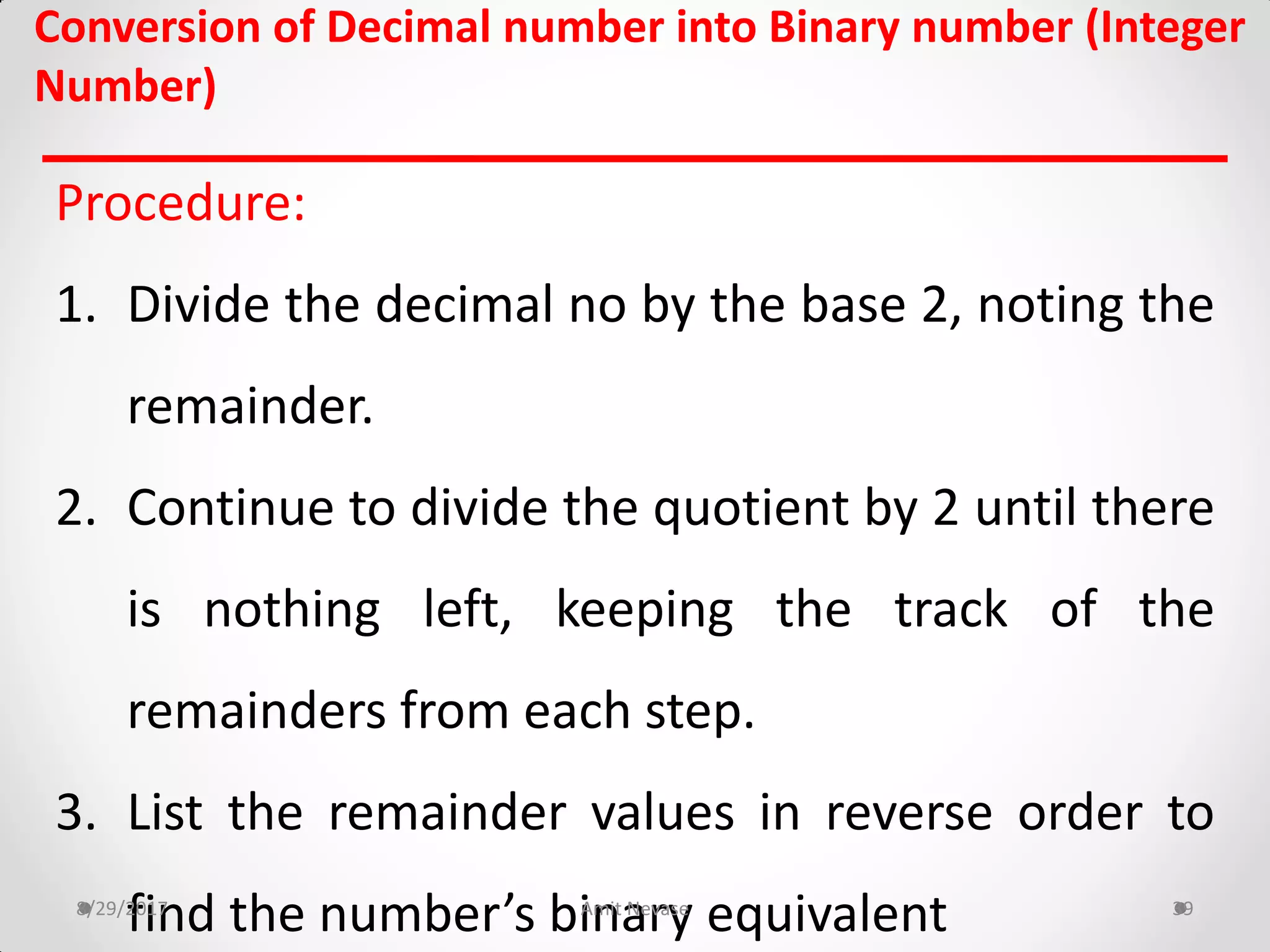 Conversion of Decimal number into Binary number (Integer
Number)
Procedure:
1. Divide the decimal no by the base 2, noting the
remainder.
2. Continue to divide the quotient by 2 until there
is nothing left, keeping the track of the
remainders from each step.
3. List the remainder values in reverse order to
find the number’s binary equivalent8/29/2017 Amit Nevase 39
 