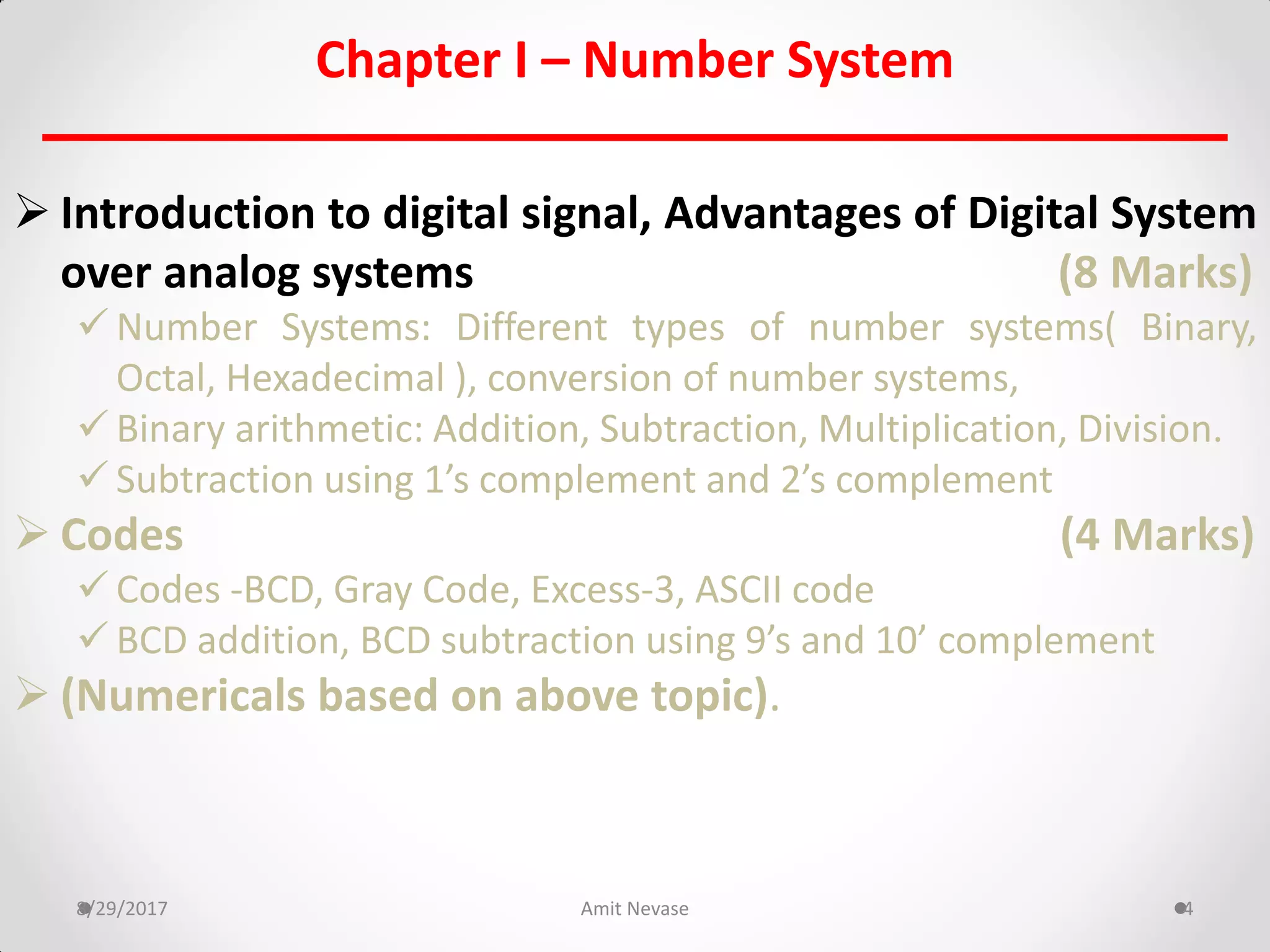 Chapter I – Number System
 Introduction to digital signal, Advantages of Digital System
over analog systems (8 Marks)
 Number Systems: Different types of number systems( Binary,
Octal, Hexadecimal ), conversion of number systems,
 Binary arithmetic: Addition, Subtraction, Multiplication, Division.
 Subtraction using 1’s complement and 2’s complement
 Codes (4 Marks)
 Codes -BCD, Gray Code, Excess-3, ASCII code
 BCD addition, BCD subtraction using 9’s and 10’ complement
 (Numericals based on above topic).
8/29/2017 Amit Nevase 4
 
