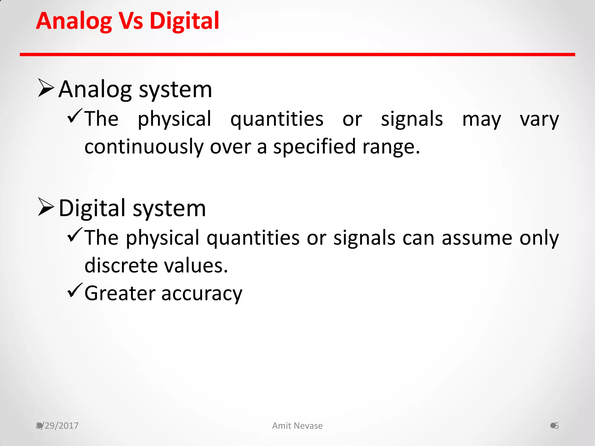 Analog Vs Digital
Analog system
The physical quantities or signals may vary
continuously over a specified range.
Digital system
The physical quantities or signals can assume only
discrete values.
Greater accuracy
8/29/2017 Amit Nevase 5
 