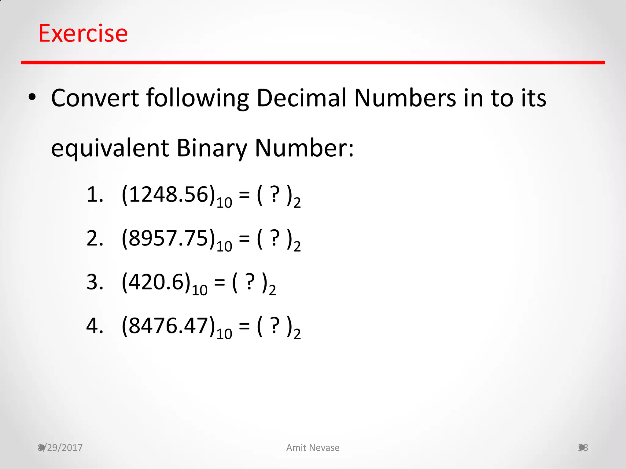 8/29/2017 Amit Nevase 58
Exercise
• Convert following Decimal Numbers in to its
equivalent Binary Number:
1. (1248.56)10 = ( ? )2
2. (8957.75)10 = ( ? )2
3. (420.6)10 = ( ? )2
4. (8476.47)10 = ( ? )2
 