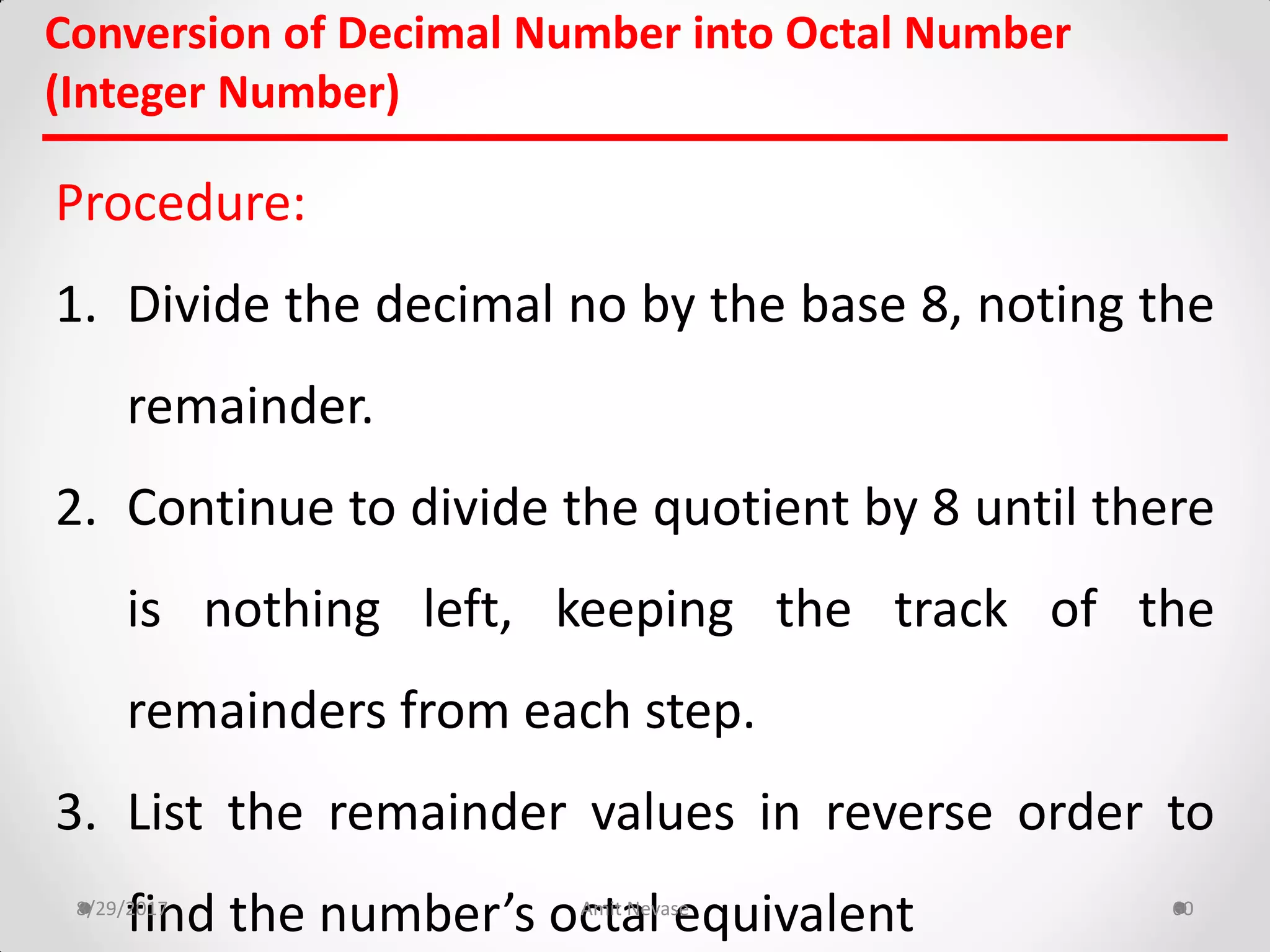 Conversion of Decimal Number into Octal Number
(Integer Number)
Procedure:
1. Divide the decimal no by the base 8, noting the
remainder.
2. Continue to divide the quotient by 8 until there
is nothing left, keeping the track of the
remainders from each step.
3. List the remainder values in reverse order to
find the number’s octal equivalent8/29/2017 Amit Nevase 60
 