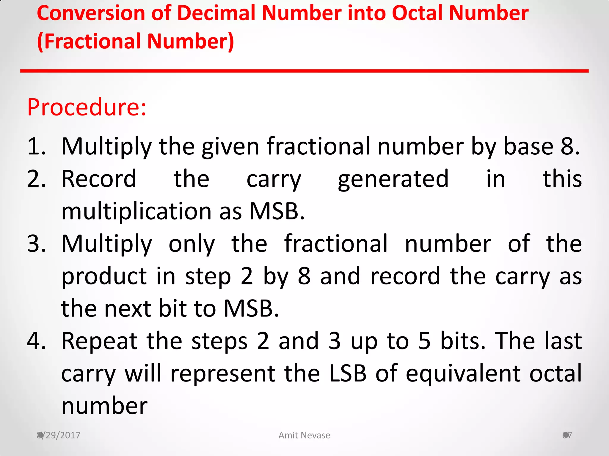 Procedure:
1. Multiply the given fractional number by base 8.
2. Record the carry generated in this
multiplication as MSB.
3. Multiply only the fractional number of the
product in step 2 by 8 and record the carry as
the next bit to MSB.
4. Repeat the steps 2 and 3 up to 5 bits. The last
carry will represent the LSB of equivalent octal
number
8/29/2017 Amit Nevase 67
Conversion of Decimal Number into Octal Number
(Fractional Number)
 