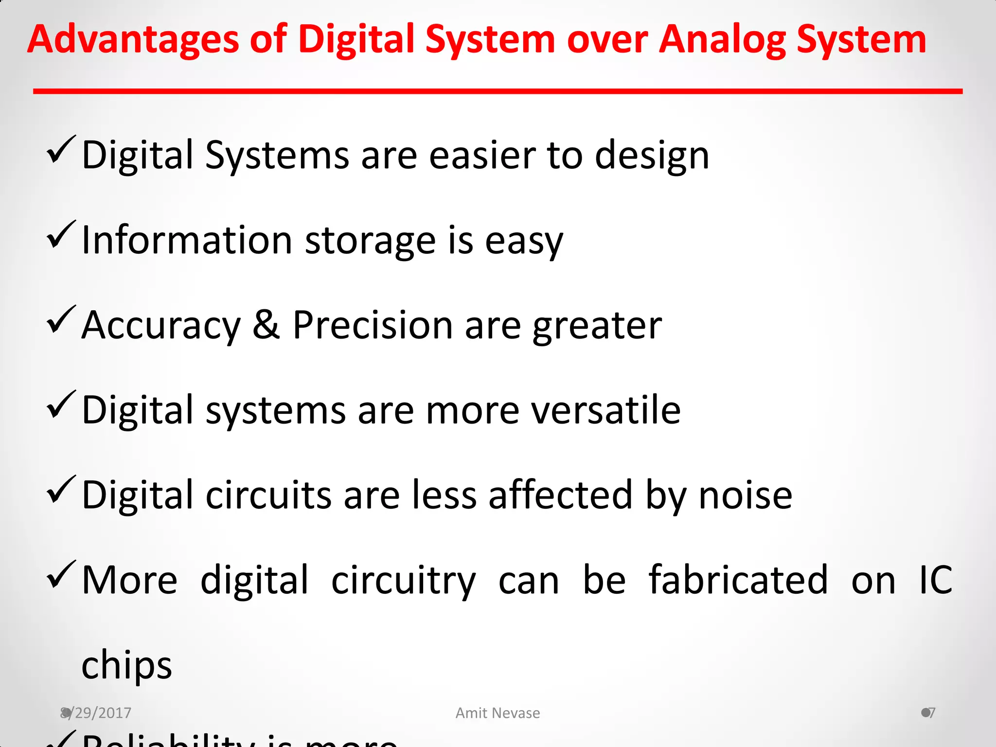 Advantages of Digital System over Analog System
8/29/2017 Amit Nevase 7
Digital Systems are easier to design
Information storage is easy
Accuracy & Precision are greater
Digital systems are more versatile
Digital circuits are less affected by noise
More digital circuitry can be fabricated on IC
chips
 