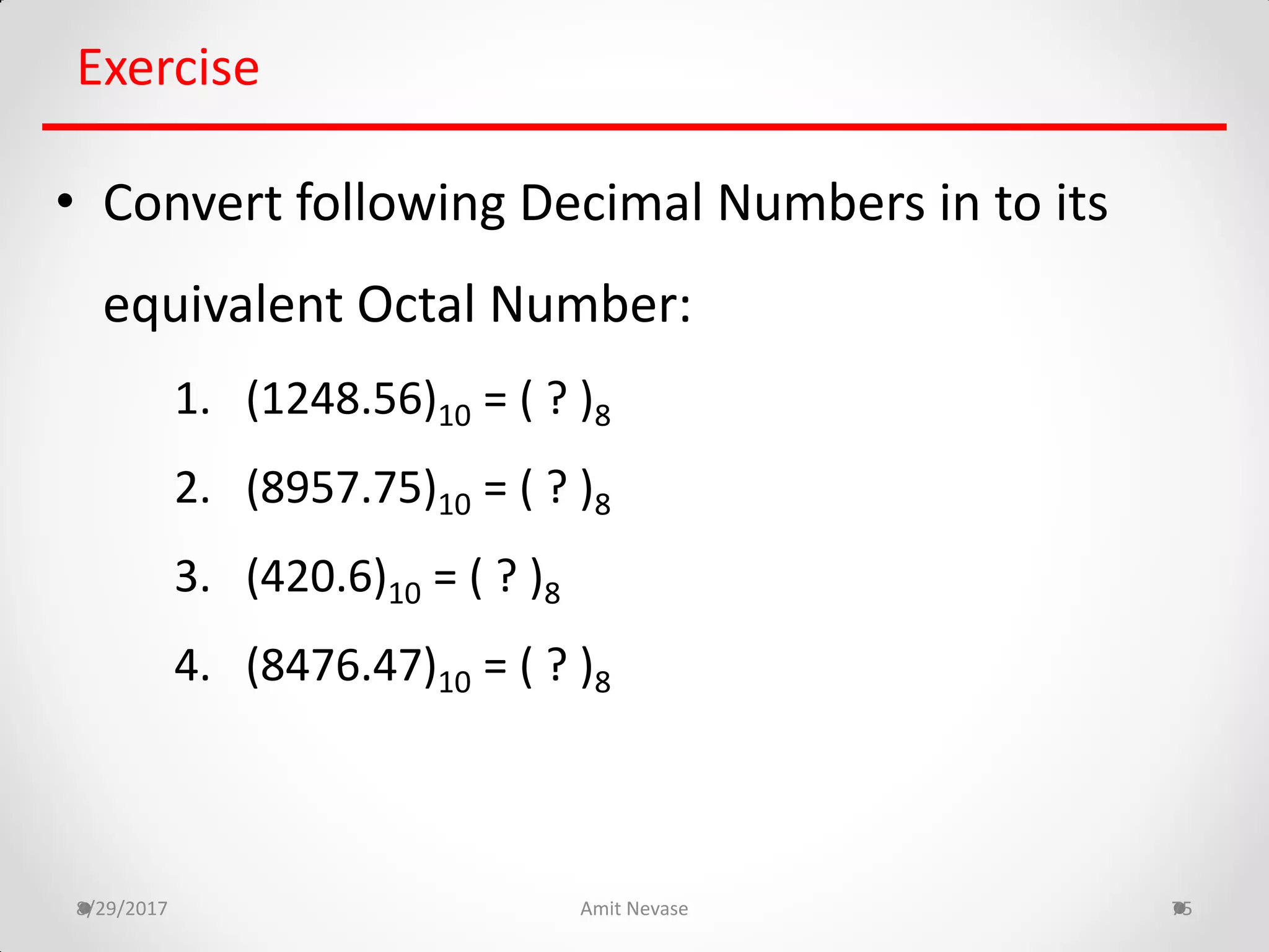 8/29/2017 Amit Nevase 75
Exercise
• Convert following Decimal Numbers in to its
equivalent Octal Number:
1. (1248.56)10 = ( ? )8
2. (8957.75)10 = ( ? )8
3. (420.6)10 = ( ? )8
4. (8476.47)10 = ( ? )8
 