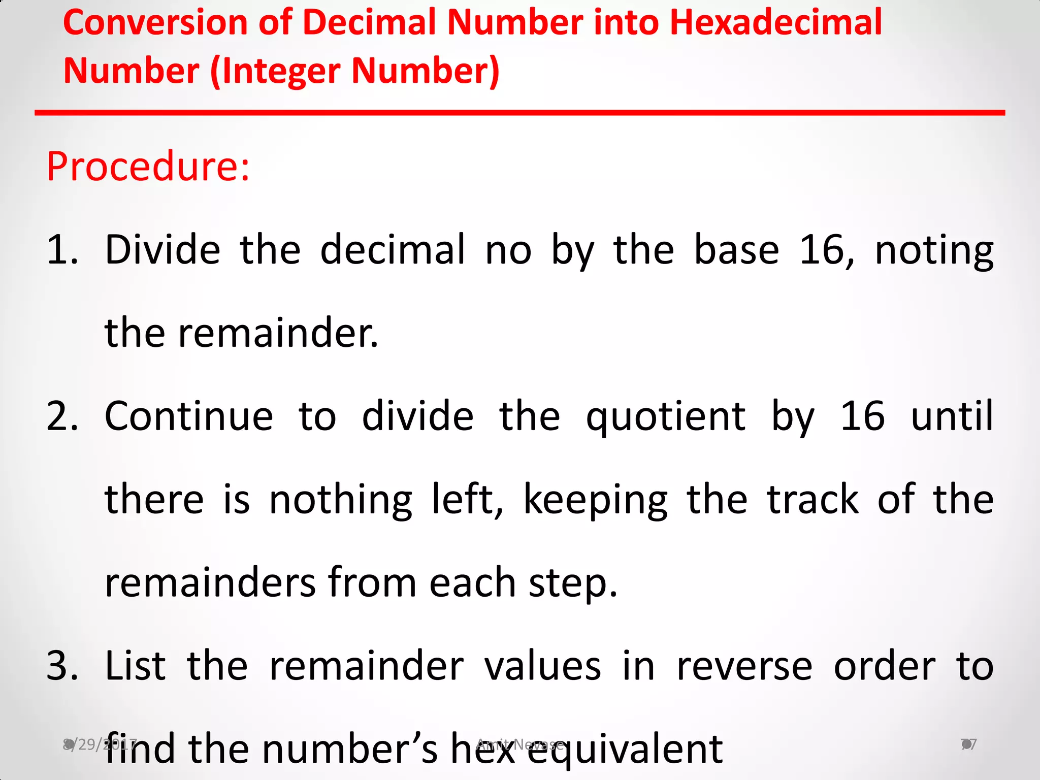 Conversion of Decimal Number into Hexadecimal
Number (Integer Number)
Procedure:
1. Divide the decimal no by the base 16, noting
the remainder.
2. Continue to divide the quotient by 16 until
there is nothing left, keeping the track of the
remainders from each step.
3. List the remainder values in reverse order to
find the number’s hex equivalent8/29/2017 Amit Nevase 77
 