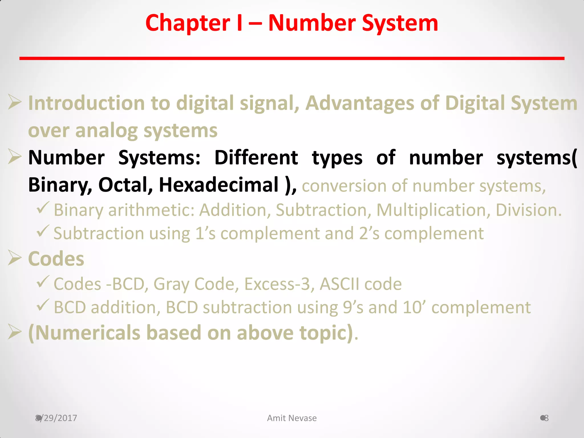 Chapter I – Number System
 Introduction to digital signal, Advantages of Digital System
over analog systems
 Number Systems: Different types of number systems(
Binary, Octal, Hexadecimal ), conversion of number systems,
 Binary arithmetic: Addition, Subtraction, Multiplication, Division.
 Subtraction using 1’s complement and 2’s complement
 Codes
 Codes -BCD, Gray Code, Excess-3, ASCII code
 BCD addition, BCD subtraction using 9’s and 10’ complement
 (Numericals based on above topic).
8/29/2017 Amit Nevase 8
 