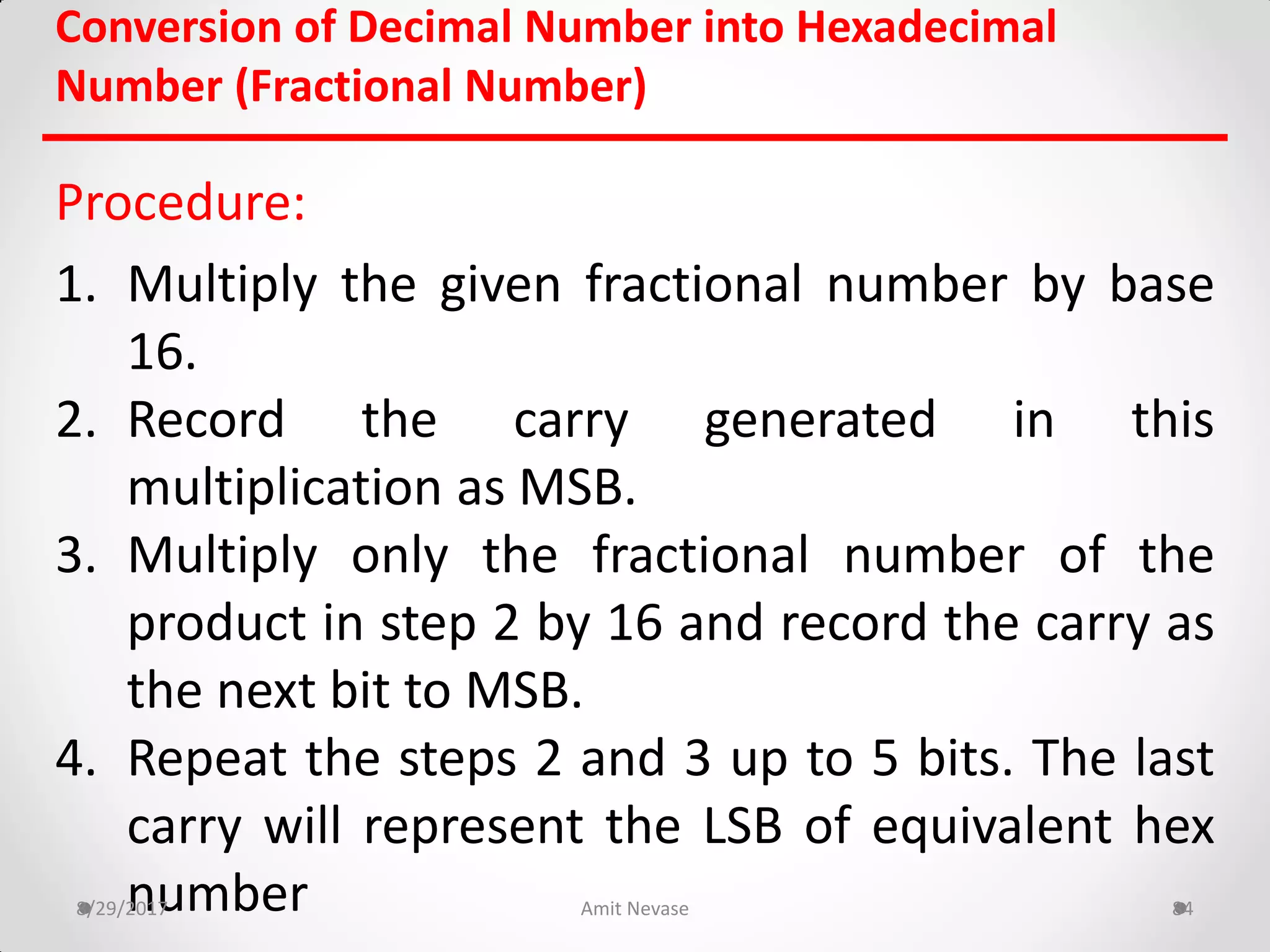 Conversion of Decimal Number into Hexadecimal
Number (Fractional Number)
Procedure:
1. Multiply the given fractional number by base
16.
2. Record the carry generated in this
multiplication as MSB.
3. Multiply only the fractional number of the
product in step 2 by 16 and record the carry as
the next bit to MSB.
4. Repeat the steps 2 and 3 up to 5 bits. The last
carry will represent the LSB of equivalent hex
number8/29/2017 Amit Nevase 84
 