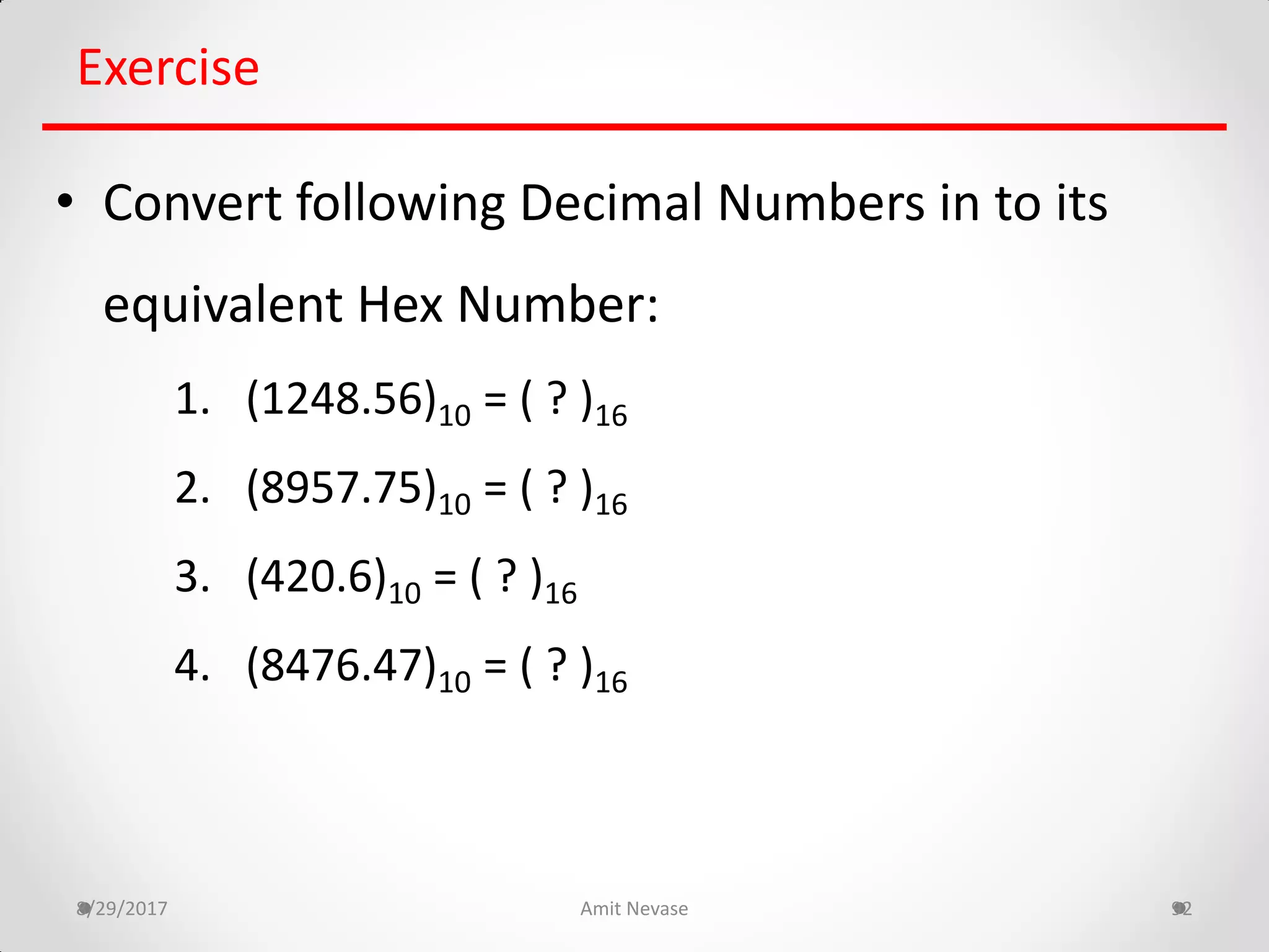 8/29/2017 Amit Nevase 92
Exercise
• Convert following Decimal Numbers in to its
equivalent Hex Number:
1. (1248.56)10 = ( ? )16
2. (8957.75)10 = ( ? )16
3. (420.6)10 = ( ? )16
4. (8476.47)10 = ( ? )16
 