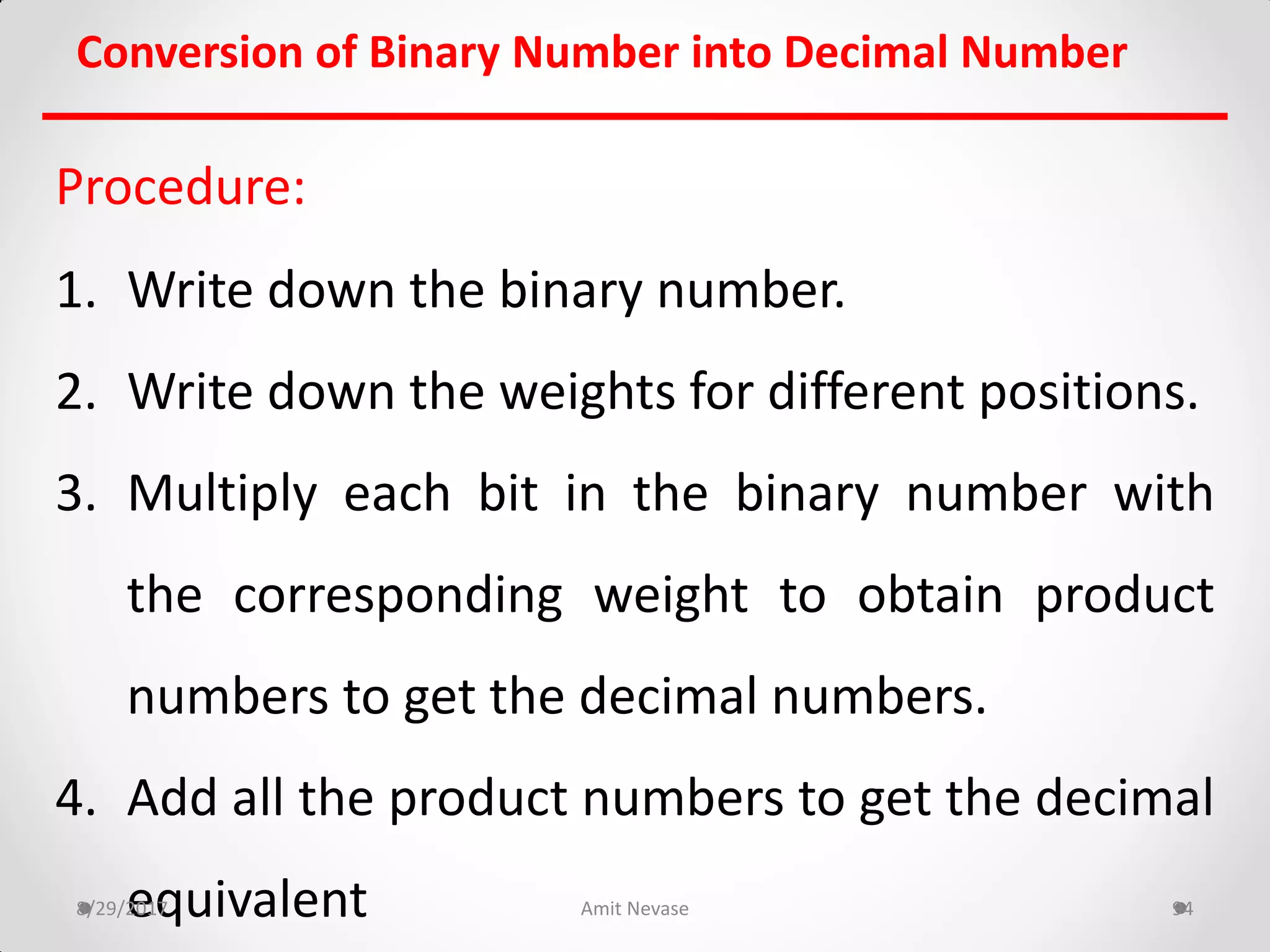 Procedure:
1. Write down the binary number.
2. Write down the weights for different positions.
3. Multiply each bit in the binary number with
the corresponding weight to obtain product
numbers to get the decimal numbers.
4. Add all the product numbers to get the decimal
equivalent8/29/2017 Amit Nevase 94
Conversion of Binary Number into Decimal Number
 