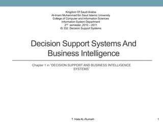Kingdom Of Saudi Arabia
          Al-Imam Muhammad Ibn Saud Islamic University
           College of Computer and Information Sciences
                  Information System Department
                     2nd semester, 2010 – 2011
                 IS 332: Decision Support Systems




Decision Support Systems And
    Business Intelligence
Chapter 1 in “DECISION SUPPORT AND BUSINESS INTELLIGENCE
                          SYSTEMS”




                         T. Hala AL-Rumaih                 1
 