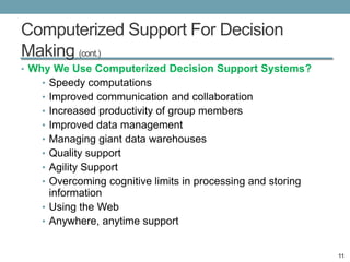 Computerized Support For Decision
Making (cont.)
• Why We Use Computerized Decision Support Systems?
   • Speedy computations
   • Improved communication and collaboration
   • Increased productivity of group members
   • Improved data management
   • Managing giant data warehouses
   • Quality support
   • Agility Support
   • Overcoming cognitive limits in processing and storing
     information
   • Using the Web
   • Anywhere, anytime support


                                                             11
 