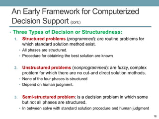An Early Framework for Computerized
Decision Support (cont.)
• Three Types of Decision or Structuredness:
  1. Structured problems (programmed): are routine problems for
     which standard solution method exist.
       • All phases are structured.
       • Procedure for obtaining the best solution are known


  2.    Unstructured problems (nonprogrammed): are fuzzy, complex
        problem for which there are no cut-and direct solution methods.
       • None of the four phases is structured
       • Depend on human judgment.


  3.    Semi-structured problem: is a decision problem in which some
        but not all phases are structured.
       • In between solve with standard solution procedure and human judgment

                                                                                18
 