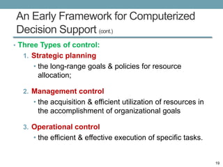 An Early Framework for Computerized
Decision Support (cont.)
• Three Types of control:
  1. Strategic planning
     • the long-range goals & policies for resource
       allocation;

  2. Management control
     • the acquisition & efficient utilization of resources in
       the accomplishment of organizational goals

  3. Operational control
     • the efficient & effective execution of specific tasks.


                                                                 19
 