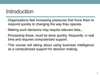 Introduction
• Organizations feel increasing pressures that force them to
 respond quickly to changing the way they operate.
• Making such decisions may require relevant data,..
• Processing these, must be done quickly, frequently, in real
 time and requires computerized support.
• This course will taking about using business intelligence
 as a computerized support for decision making.




                                                                2
 