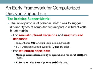 An Early Framework for Computerized
Decision Support (cont.)
• The Decision Support Matrix:
 • The initial purpose of previous matrix was to suggest
   different types of computerized support to different cells
   in the matrix:
    • For semi-structured decisions and unstructured
      decisions:
     • conventional MIS and MS tools are insufficient ;
     • BUT Decision support systems (DSS) are used.
   • For structured decisions:
     • Management science (MS) or operations research (OR) are
       used .
     • Automated decision systems (ADS) is used.

                                                                 20
 