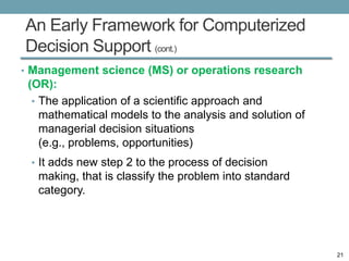 An Early Framework for Computerized
Decision Support (cont.)
• Management science (MS) or operations research
 (OR):
  • The application of a scientific approach and
    mathematical models to the analysis and solution of
    managerial decision situations
    (e.g., problems, opportunities)
 • It adds new step 2 to the process of decision
   making, that is classify the problem into standard
   category.




                                                          21
 