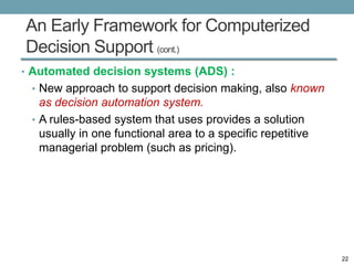 An Early Framework for Computerized
Decision Support (cont.)
• Automated decision systems (ADS) :
 • New approach to support decision making, also known
   as decision automation system.
 • A rules-based system that uses provides a solution
   usually in one functional area to a specific repetitive
   managerial problem (such as pricing).




                                                             22
 