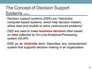 The Concept of Decision Support
Systems (cont.)
• Decision support systems (DSS) are “interactive
 computer-based systems, which help decision makers
 utilize data and models to solve unstructured problems”.
• DSS are used to make business decision often based
 on data collected by On-Line-Analytical-Processing
 system (OLAP)
• DSS as an Umbrella term: Describes any computerized
 system that supports decision making in an organization




                                                            24
 