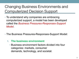 Changing Business Environments and
Computerized Decision Support
• To understand why companies are embracing
 computerized support, a model has been developed
 called the Business Pressures-Responses-Support
 Model.

• The Business Pressures-Responses-Support Model:


 1. The business environment
   • Business environment factors divided into four
    categories: markets, consumer
    demands, technology, and societal.

                                                      3
 
