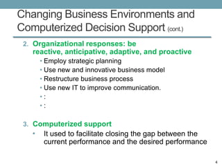 Changing Business Environments and
Computerized Decision Support (cont.)
 2. Organizational responses: be
   reactive, anticipative, adaptive, and proactive
       • Employ strategic planning
       • Use new and innovative business model
       • Restructure business process
       • Use new IT to improve communication.
       •:
       •:

 3. Computerized support
   •    It used to facilitate closing the gap between the
        current performance and the desired performance

                                                            4
 