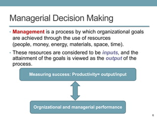 Managerial Decision Making
• Management is a process by which organizational goals
 are achieved through the use of resources
 (people, money, energy, materials, space, time).
• These resources are considered to be inputs, and the
 attainment of the goals is viewed as the output of the
 process.
        Measuring success: Productivity= output/input




          Orgnizational and managerial performance
                                                          6
 