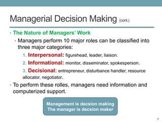 Managerial Decision Making (cont.)
• The Nature of Managers’ Work
  • Managers perform 10 major roles can be classified into
    three major categories:
      1. Interpersonal: figurehead, leader, liaison.
      2. Informational: monitor, disseminator, spokesperson.
      3. Decisional: entrepreneur, disturbance handler, resource
      allocator, negotiator.
• To perform these rolles, managers need information and
  computerized support.

                 Management is decsion making
                 The manager is decsion maker

                                                                   7
 