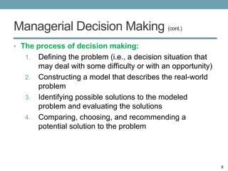 Managerial Decision Making (cont.)
• The process of decision making:
   1.   Defining the problem (i.e., a decision situation that
        may deal with some difficulty or with an opportunity)
   2.   Constructing a model that describes the real-world
        problem
   3.   Identifying possible solutions to the modeled
        problem and evaluating the solutions
   4.   Comparing, choosing, and recommending a
        potential solution to the problem




                                                                8
 
