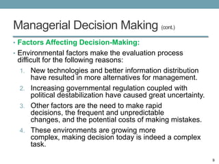 Managerial Decision Making (cont.)
• Factors Affecting Decision-Making:
• Environmental factors make the evaluation process
 difficult for the following reasons:
  1. New technologies and better information distribution
       have resulted in more alternatives for management.
  2. Increasing governmental regulation coupled with
       political destabilization have caused great uncertainty.
  3. Other factors are the need to make rapid
       decisions, the frequent and unpredictable
       changes, and the potential costs of making mistakes.
  4. These environments are growing more
       complex, making decision today is indeed a complex
       task.

                                                                  9
 