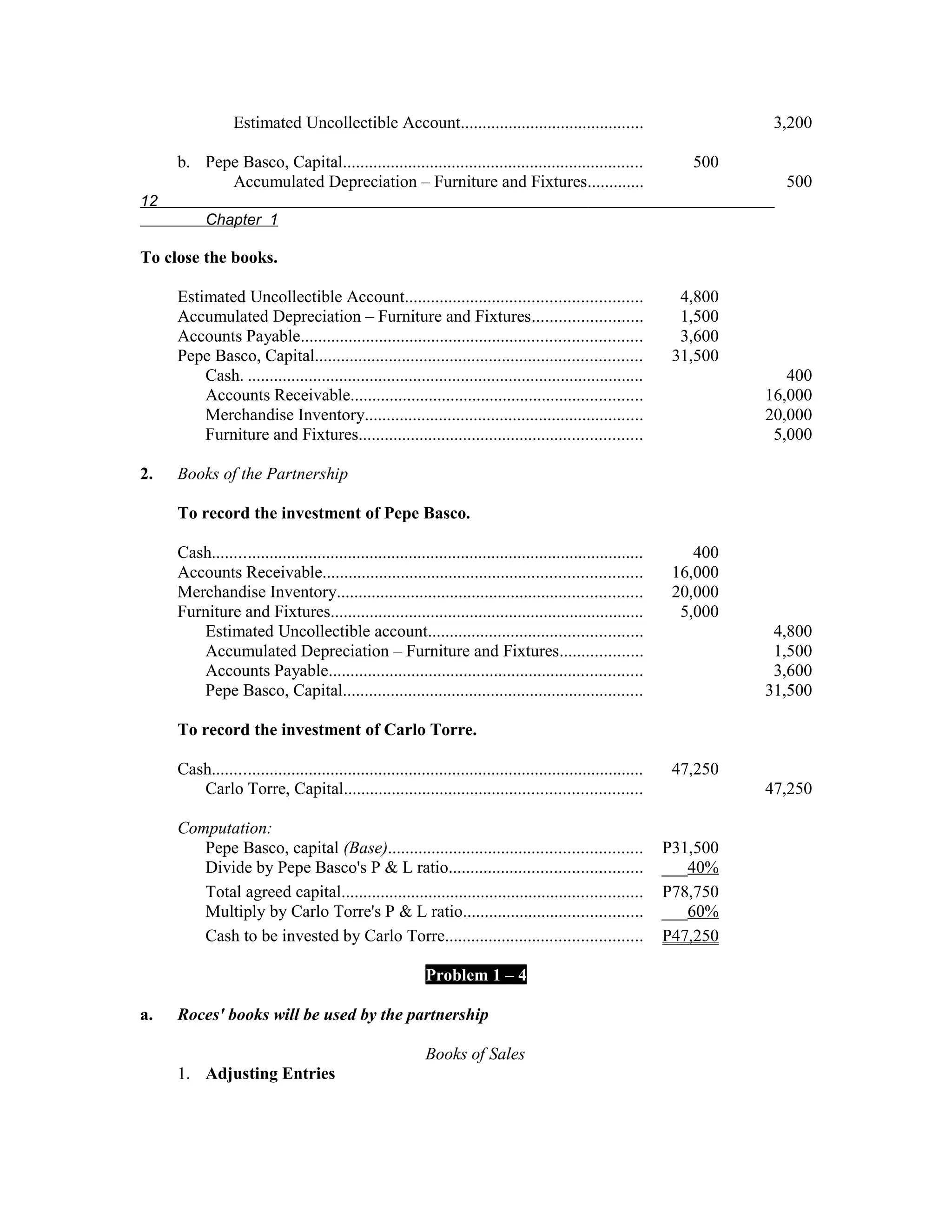 Estimated Uncollectible Account..........................................                                3,200

     b. Pepe Basco, Capital.....................................................................                  500
           Accumulated Depreciation – Furniture and Fixtures.............                                                  500
12
           Chapter 1

To close the books.

     Estimated Uncollectible Account......................................................                       4,800
     Accumulated Depreciation – Furniture and Fixtures.........................                                  1,500
     Accounts Payable..............................................................................              3,600
     Pepe Basco, Capital...........................................................................             31,500
         Cash. ...........................................................................................                  400
         Accounts Receivable...................................................................                          16,000
         Merchandise Inventory................................................................                           20,000
         Furniture and Fixtures.................................................................                          5,000

2.   Books of the Partnership

     To record the investment of Pepe Basco.

     Cash...................................................................................................       400
     Accounts Receivable.........................................................................               16,000
     Merchandise Inventory......................................................................                20,000
     Furniture and Fixtures........................................................................              5,000
        Estimated Uncollectible account.................................................                                  4,800
        Accumulated Depreciation – Furniture and Fixtures...................                                              1,500
        Accounts Payable........................................................................                          3,600
        Pepe Basco, Capital.....................................................................                         31,500

     To record the investment of Carlo Torre.

     Cash...................................................................................................    47,250
        Carlo Torre, Capital....................................................................                         47,250

     Computation:
        Pepe Basco, capital (Base)..........................................................                   P31,500
        Divide by Pepe Basco's P & L ratio............................................                         ___40%
        Total agreed capital.....................................................................              P78,750
        Multiply by Carlo Torre's P & L ratio.........................................                         ___60%
        Cash to be invested by Carlo Torre.............................................                        P47,250

                                                           Problem 1 – 4

a.   Roces' books will be used by the partnership

                                                           Books of Sales
     1. Adjusting Entries
 