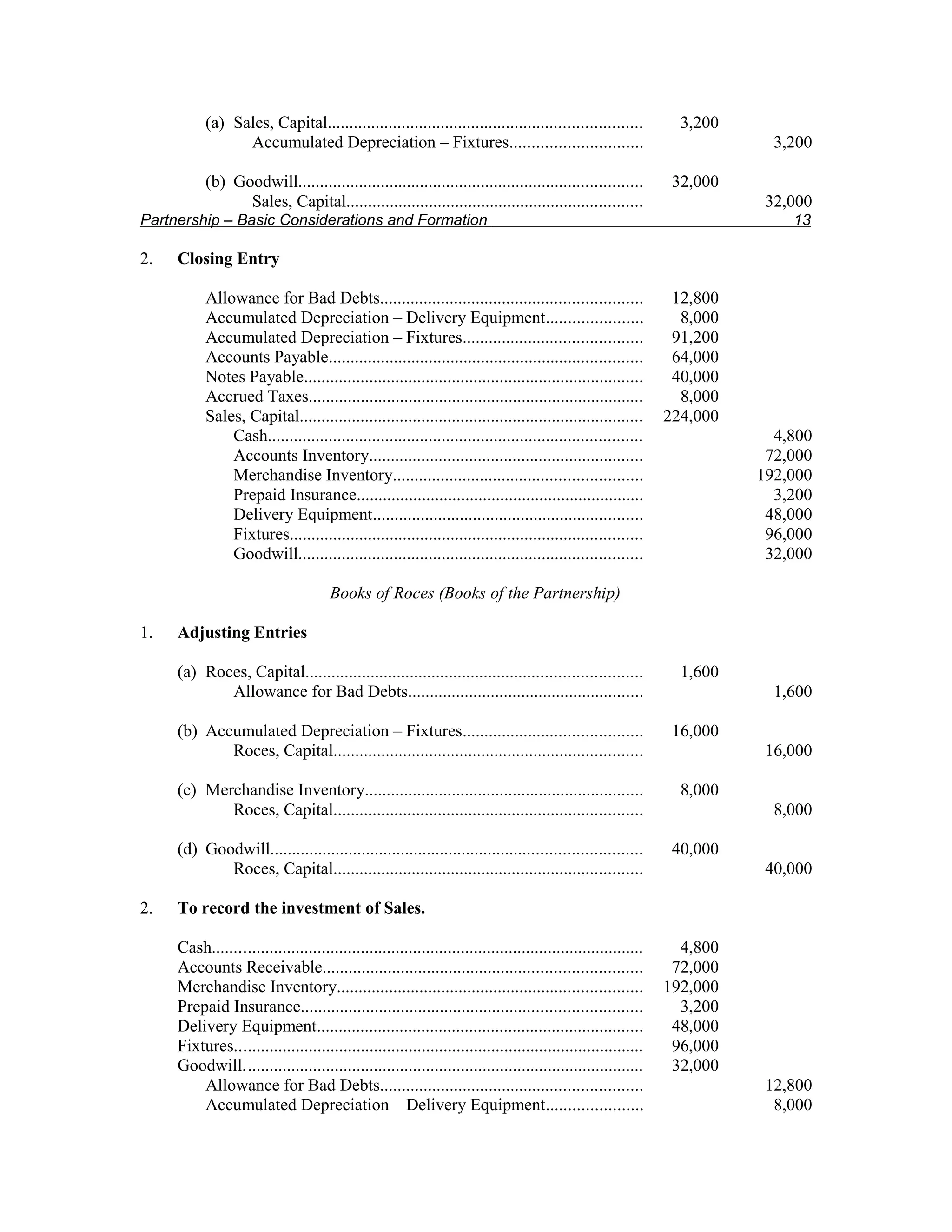 (a) Sales, Capital........................................................................            3,200
                 Accumulated Depreciation – Fixtures..............................                                         3,200

           (b) Goodwill...............................................................................          32,000
                 Sales, Capital....................................................................                       32,000
Partnership – Basic Considerations and Formation                                                                             13

2.   Closing Entry

           Allowance for Bad Debts............................................................                  12,800
           Accumulated Depreciation – Delivery Equipment......................                                   8,000
           Accumulated Depreciation – Fixtures.........................................                         91,200
           Accounts Payable........................................................................             64,000
           Notes Payable..............................................................................          40,000
           Accrued Taxes.............................................................................            8,000
           Sales, Capital...............................................................................       224,000
               Cash......................................................................................                  4,800
               Accounts Inventory...............................................................                          72,000
               Merchandise Inventory.........................................................                            192,000
               Prepaid Insurance..................................................................                         3,200
               Delivery Equipment..............................................................                           48,000
               Fixtures.................................................................................                  96,000
               Goodwill...............................................................................                    32,000

                                      Books of Roces (Books of the Partnership)

1.   Adjusting Entries

     (a) Roces, Capital.............................................................................             1,600
            Allowance for Bad Debts......................................................                                  1,600

     (b) Accumulated Depreciation – Fixtures.........................................                           16,000
            Roces, Capital.......................................................................                         16,000

     (c) Merchandise Inventory................................................................                   8,000
            Roces, Capital.......................................................................                          8,000

     (d) Goodwill.....................................................................................          40,000
            Roces, Capital.......................................................................                         40,000

2.   To record the investment of Sales.

     Cash...................................................................................................     4,800
     Accounts Receivable.........................................................................               72,000
     Merchandise Inventory......................................................................               192,000
     Prepaid Insurance..............................................................................             3,200
     Delivery Equipment...........................................................................              48,000
     Fixtures..............................................................................................     96,000
     Goodwill............................................................................................       32,000
         Allowance for Bad Debts............................................................                              12,800
         Accumulated Depreciation – Delivery Equipment......................                                               8,000
 
