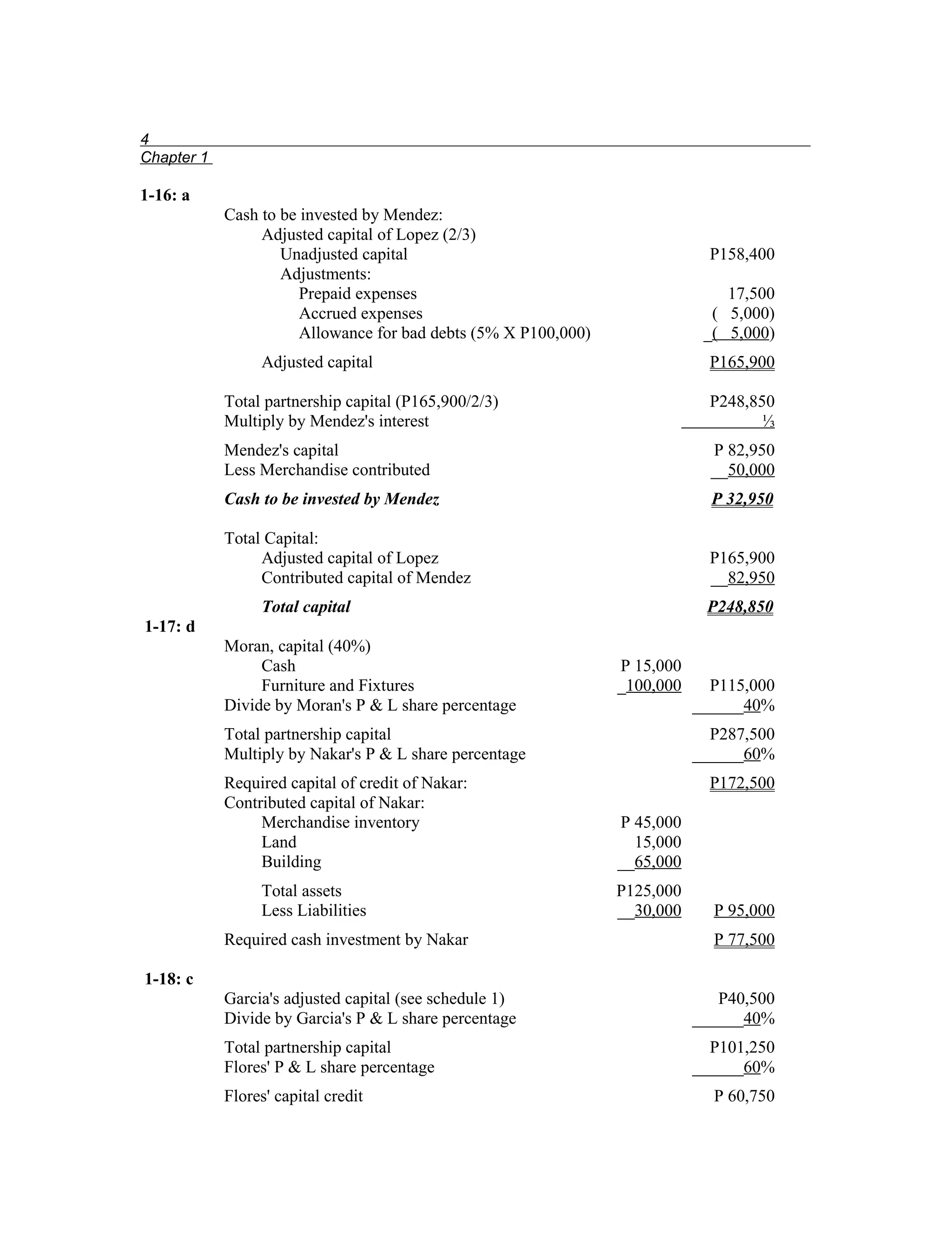 4
Chapter 1

1-16: a
            Cash to be invested by Mendez:
                 Adjusted capital of Lopez (2/3)
                    Unadjusted capital                                        P158,400
                    Adjustments:
                       Prepaid expenses                                         17,500
                       Accrued expenses                                       ( 5,000)
                       Allowance for bad debts (5% X P100,000)               _( 5,000)
                 Adjusted capital                                             P165,900

            Total partnership capital (P165,900/2/3)                          P248,850
            Multiply by Mendez's interest                                            ⅓
            Mendez's capital                                                  P 82,950
            Less Merchandise contributed                                      __50,000
            Cash to be invested by Mendez                                     P 32,950

            Total Capital:
                 Adjusted capital of Lopez                                    P165,900
                 Contributed capital of Mendez                                __82,950
                 Total capital                                               P248,850
1-17: d
            Moran, capital (40%)
                 Cash                                            P 15,000
                 Furniture and Fixtures                          _100,000     P115,000
            Divide by Moran's P & L share percentage                        ______40%
            Total partnership capital                                         P287,500
            Multiply by Nakar's P & L share percentage                      ______60%
            Required capital of credit of Nakar:                              P172,500
            Contributed capital of Nakar:
                 Merchandise inventory                           P 45,000
                 Land                                              15,000
                 Building                                        __65,000
                 Total assets                                    P125,000
                 Less Liabilities                                __30,000     P 95,000
            Required cash investment by Nakar                                 P 77,500

1-18: c
            Garcia's adjusted capital (see schedule 1)                         P40,500
            Divide by Garcia's P & L share percentage                       ______40%
            Total partnership capital                                         P101,250
            Flores' P & L share percentage                                  ______60%
            Flores' capital credit                                            P 60,750
 
