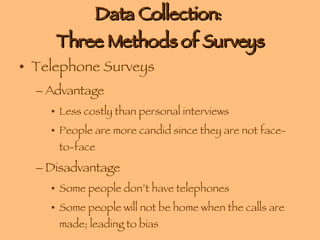 Data Collection:  Three Methods of Surveys Telephone Surveys Advantage Less costly than personal interviews People are more candid since they are not face-to-face Disadvantage Some people don’t have telephones Some people will not be home when the calls are made; leading to bias 