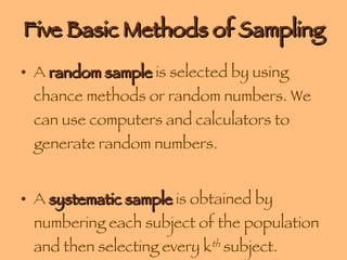 Five Basic Methods of Sampling A  random sample  is selected by using chance methods or random numbers. We can use computers and calculators to generate random numbers. A  systematic sample  is obtained by numbering each subject of the population and then selecting every k th  subject. 