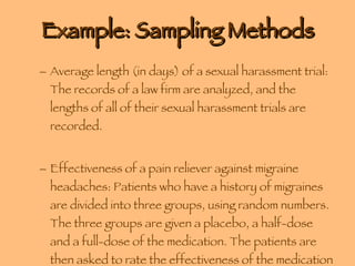 Example: Sampling Methods Average length (in days) of a sexual harassment trial: The records of a law firm are analyzed, and the lengths of all of their sexual harassment trials are recorded. Effectiveness of a pain reliever against migraine headaches: Patients who have a history of migraines are divided into three groups, using random numbers. The three groups are given a placebo, a half-dose and a full-dose of the medication. The patients are then asked to rate the effectiveness of the medication on a scale of 1 to 10. 