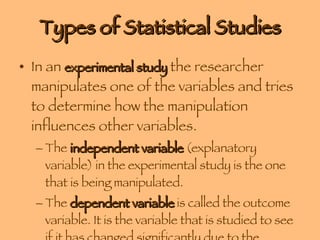 Types of Statistical Studies In an  experimental study  the researcher manipulates one of the variables and tries to determine how the manipulation influences other variables. The  independent variable  (explanatory variable) in the experimental study is the one that is being manipulated. The  dependent variable  is called the outcome variable. It is the variable that is studied to see if it has changed significantly due to the manipulation of the independent variable. 