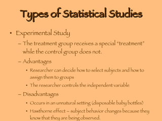 Types of Statistical Studies Experimental Study The treatment group receives a special “treatment” while the control group does not. Advantages Researcher can decide how to select subjects and how to assign them to groups The researcher controls the independent variable Disadvantages Occurs in an unnatural setting (disposable baby bottles) Hawthorne effect – subject behavior changes because they know that they are being observed. 