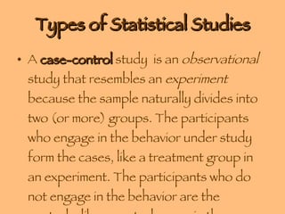 Types of Statistical Studies A  case-control  study  is an  observational  study that resembles an  experiment  because the sample naturally divides into two (or more) groups. The participants who engage in the behavior under study form the cases, like a treatment group in an experiment. The participants who do not engage in the behavior are the controls, like a control group in the experiment 