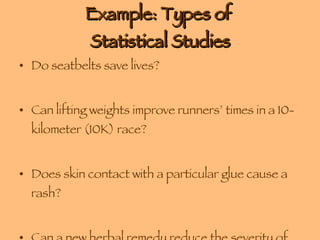 Example: Types of  Statistical Studies Do seatbelts save lives?     Can lifting weights improve runners’ times in a 10-kilometer (10K) race?  Does skin contact with a particular glue cause a rash?     Can a new herbal remedy reduce the severity of colds?      