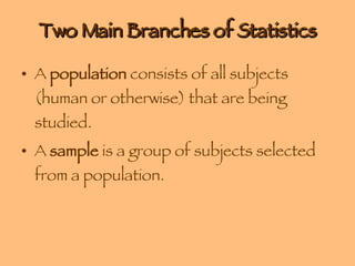 Two Main Branches of Statistics A  population  consists of all subjects (human or otherwise) that are being studied. A  sample  is a group of subjects selected from a population. 