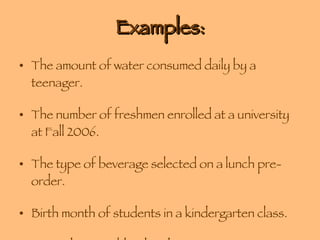 Examples: The amount of water consumed daily by a teenager. The number of freshmen enrolled at a university at Fall 2006. The type of beverage selected on a lunch pre-order. Birth month of students in a kindergarten class. Zip codes in Richland and Lexington Counties. 