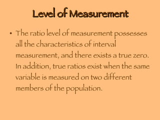 Level of Measurement The ratio level of measurement possesses all the characteristics of interval measurement, and there exists a true zero. In addition, true ratios exist when the same variable is measured on two different members of the population. 
