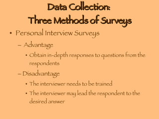 Data Collection:  Three Methods of Surveys Personal Interview Surveys Advantage Obtain in-depth responses to questions from the respondents Disadvantage The interviewer needs to be trained The interviewer may lead the respondent to the desired answer 