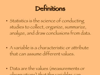 Definitions Statistics is the science of conducting studies to collect, organize, summarize, analyze, and draw conclusions from data. A variable is a characteristic or attribute that can assume different values. Data are the values (measurements or observations) that the variables can assume. 