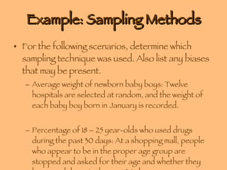 Example: Sampling Methods For the following scenarios, determine which sampling technique was used. Also list any biases that may be present. Average weight of newborn baby boys: Twelve hospitals are selected at random, and the weight of each baby boy born in January is recorded. Percentage of 18 – 25 year-olds who used drugs during the past 30 days: At a shopping mall, people who appear to be in the proper age group are stopped and asked for their age and whether they have used drugs in the past 30 days. 