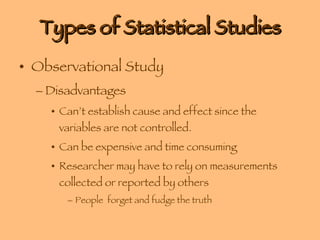 Types of Statistical Studies Observational Study Disadvantages Can’t establish cause and effect since the variables are not controlled. Can be expensive and time consuming Researcher may have to rely on measurements collected or reported by others  People  forget and fudge the truth 