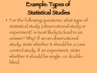 Example: Types of  Statistical Studies For the following questions, what type of statistical study (observational study or experiment) is most likely to lead to an answer? Why? If an an observational study, state whether it should be a case control study. If an experiment, state whether it should be single- or double-blind.  What is the mean income of stock brokers?     