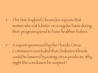 The New England Chronicles reports that women who eat lobster on a regular basis during their pregnancy tend to have healthier babies. A report sponsored by the Florida Citrus Commission concluded that cholesterol levels could be lowered by eating citrus products. Why might the conclusion be suspect?  