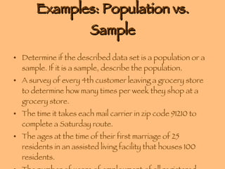 Examples: Population vs. Sample Determine if the described data set is a population or a sample. If it is a sample, describe the population. A survey of every 4th customer leaving a grocery store to determine how many times per week they shop at a grocery store. The time it takes each mail carrier in zip code 91210 to complete a Saturday route. The ages at the time of their first marriage of 25 residents in an assisted living facility that houses 100 residents. The number of years of employment of all registered nurses in a maternity ward at a local hospital. 